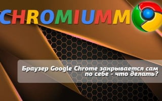 Браузер Google Chrome закрывается сам по себе — что делать?